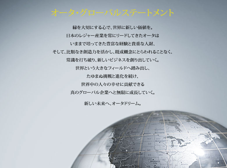 オータ・グローバルステートメント 縁を大切にする心で、世界に新しい価値を。日本のレジャー産業を常にリードしてきたオータはいままで培ってきた豊富な経験と貴重な人財、そして、比類なき創造力を活かし、既成概念にとらわれることなく、常識を打ち破り、新しいビジネスを創り出していく。世界という大きなフィールドへ踏み出し、たゆまぬ挑戦と進化を続け、世界中の人々の幸せに貢献できる真のグローバル企業へと無限に成長していく。新しい未来へ、オータドリーム。